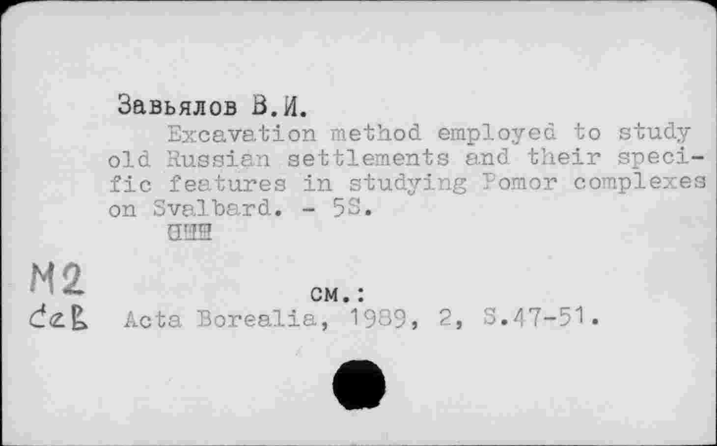 ﻿Завьялов В.И.
Excavation method employed to study old Russian settlements and their specific features in studying Pomor complexes on Svalbard. - 5S.
ани
N2	см. :
	Acta Borealia, 1985» 2, S.47-51